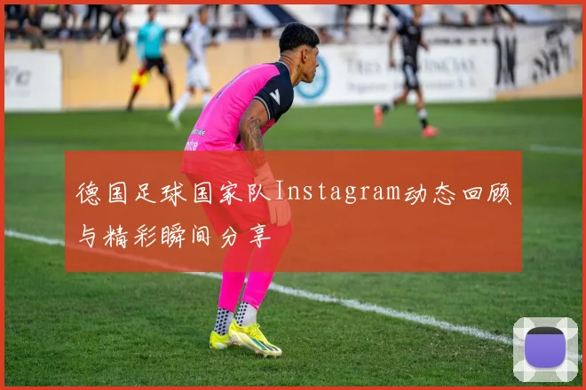 德国足球国家队Instagram动态回顾与精彩瞬间分享