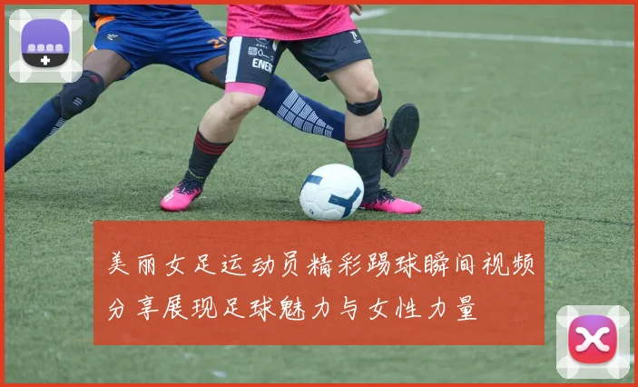 美丽女足运动员精彩踢球瞬间视频分享展现足球魅力与女性力量