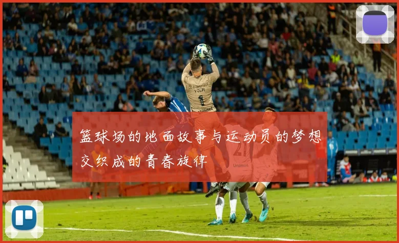 篮球场的地面故事与运动员的梦想交织成的青春旋律