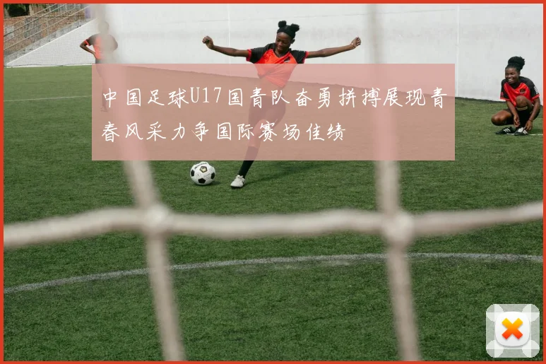 中国足球U17国青队奋勇拼搏展现青春风采力争国际赛场佳绩